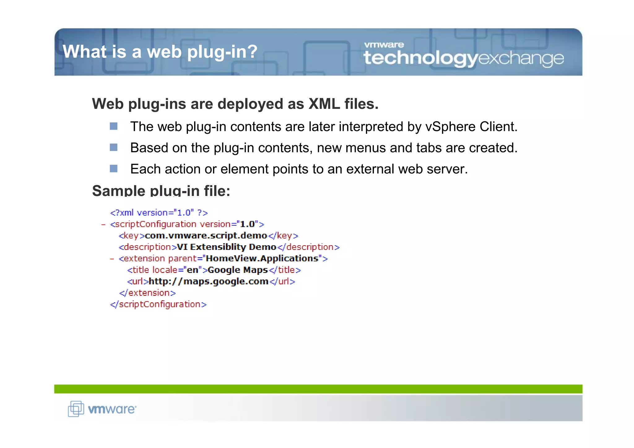 What is a web plug-in?

   Web plug-ins are deployed as XML files.
        The web plug-in contents are later interpreted by vSphere Client.
        Based on the plug-in contents, new menus and tabs are created.
        Each action or element points to an external web server.
   Sample plug-in file:
 
