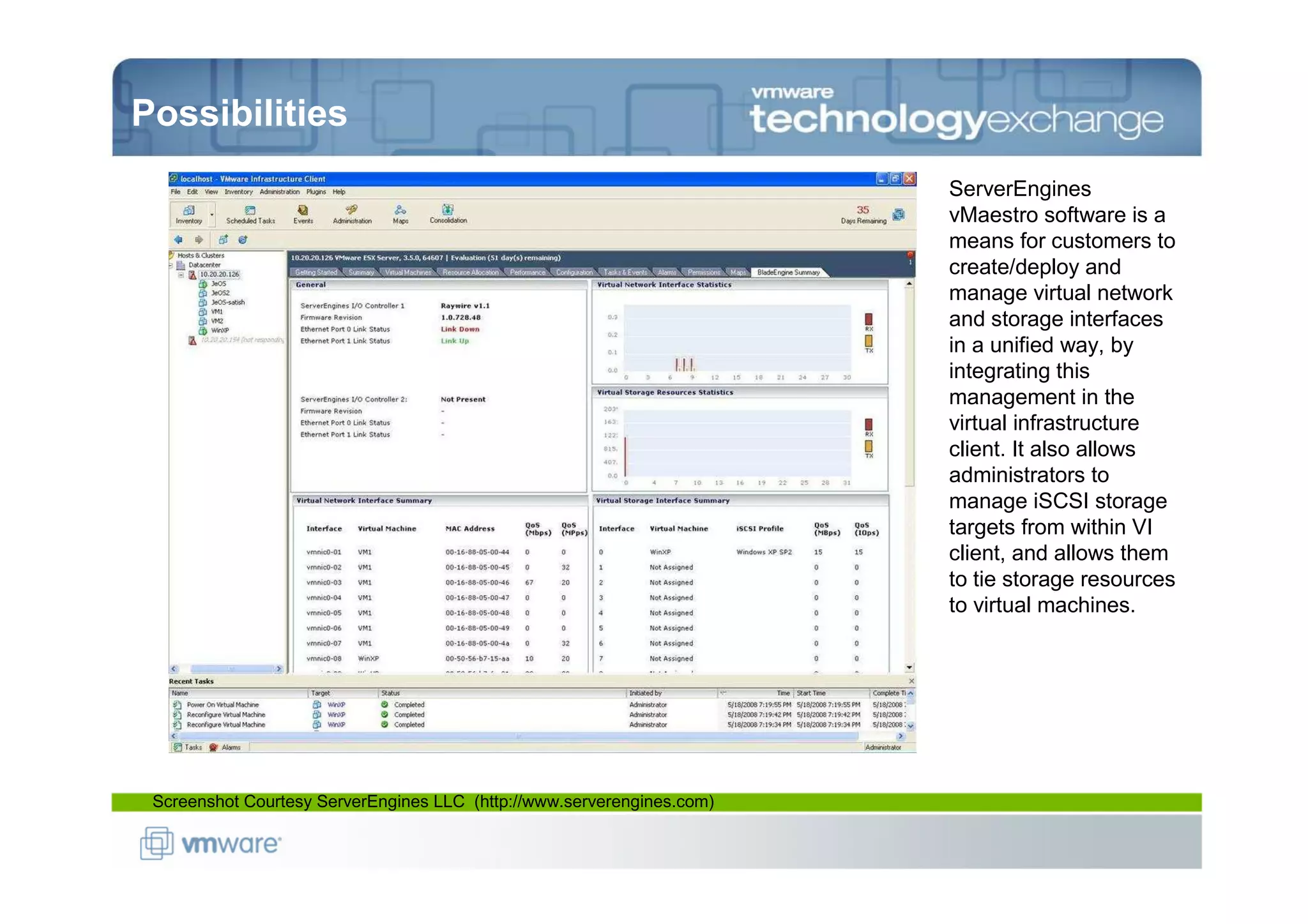 Possibilities
                                                                        ServerEngines
                                                                        vMaestro software is a
                                                                        means for customers to
                                                                        create/deploy and
                                                                        manage virtual network
                                                                        and storage interfaces
                                                                        in a unified way, by
                                                                        integrating this
                                                                        management in the
                                                                        virtual infrastructure
                                                                        client. It also allows
                                                                        administrators to
                                                                        manage iSCSI storage
                                                                        targets from within VI
                                                                        client, and allows them
                                                                        to tie storage resources
                                                                        to virtual machines.




 Screenshot Courtesy ServerEngines LLC (http://www.serverengines.com)
 