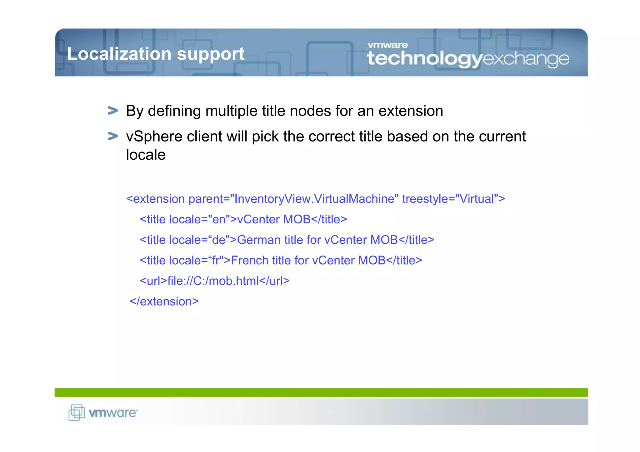 Localization support


      By defining multiple title nodes for an extension
      vSphere client will pick the correct title based on the current
      locale

      <extension parent="InventoryView.VirtualMachine" treestyle="Virtual">
        <title locale="en">vCenter MOB</title>
        <title locale=“de">German title for vCenter MOB</title>
        <title locale=“fr">French title for vCenter MOB</title>
        <url>file://C:/mob.html</url>
       </extension>
 