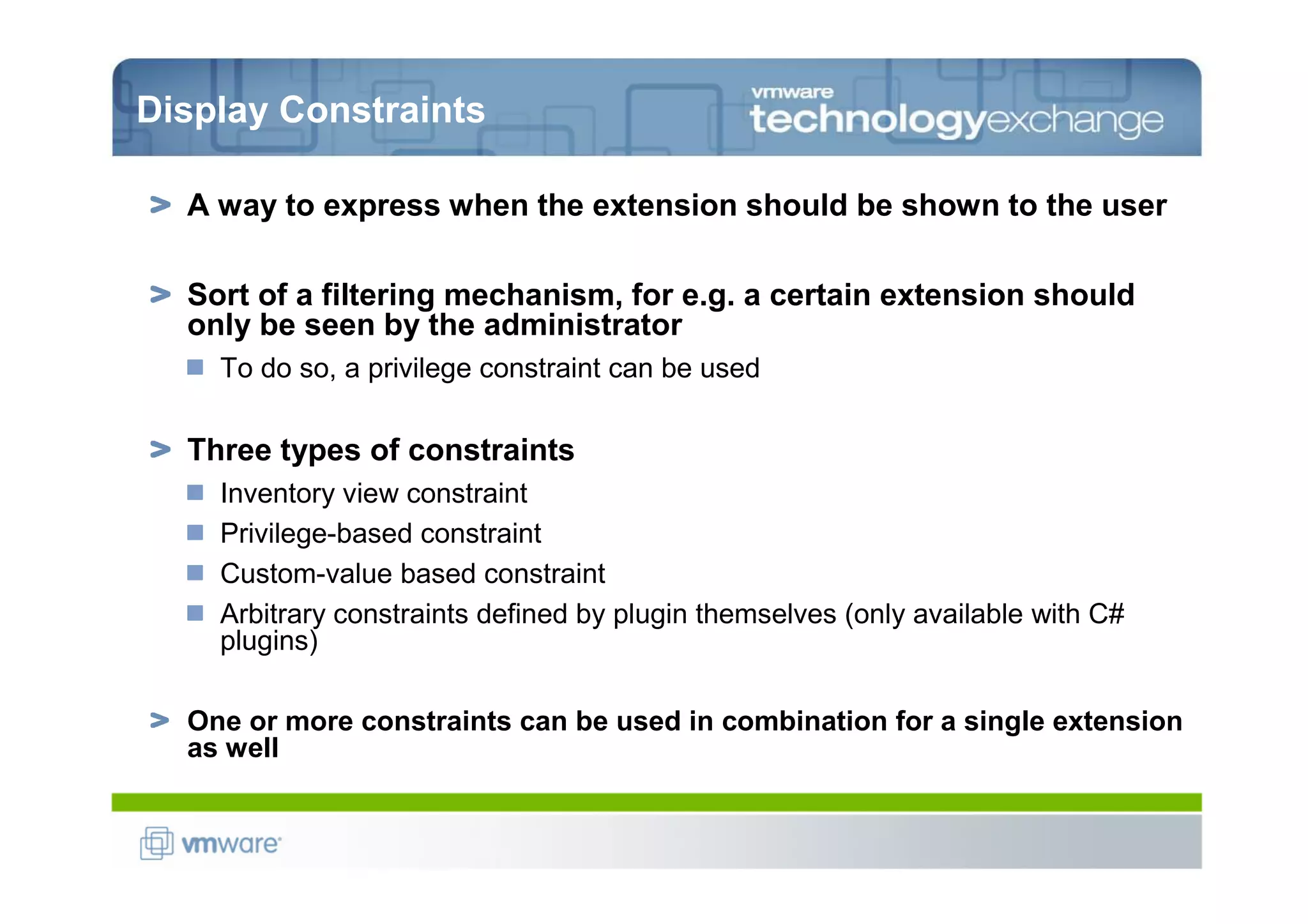 Display Constraints

  A way to express when the extension should be shown to the user

  Sort of a filtering mechanism, for e.g. a certain extension should
  only be seen by the administrator
    To do so, a privilege constraint can be used

  Three types of constraints
    Inventory view constraint
    Privilege-based constraint
    Custom-value based constraint
    Arbitrary constraints defined by plugin themselves (only available with C#
    plugins)

  One or more constraints can be used in combination for a single extension
  as well
 