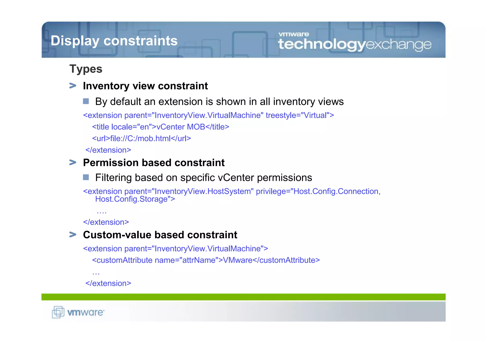 Display constraints
  Types
    Inventory view constraint
       By default an extension is shown in all inventory views
    <extension parent="InventoryView.VirtualMachine" treestyle="Virtual">
      <title locale="en">vCenter MOB</title>
      <url>file://C:/mob.html</url>
    </extension>
    Permission based constraint
      Filtering based on specific vCenter permissions
    <extension parent="InventoryView.HostSystem" privilege="Host.Config.Connection,
       Host.Config.Storage">
       ….
    </extension>
    Custom-value based constraint
    <extension parent="InventoryView.VirtualMachine">
      <customAttribute name="attrName">VMware</customAttribute>
      …
    </extension>
 