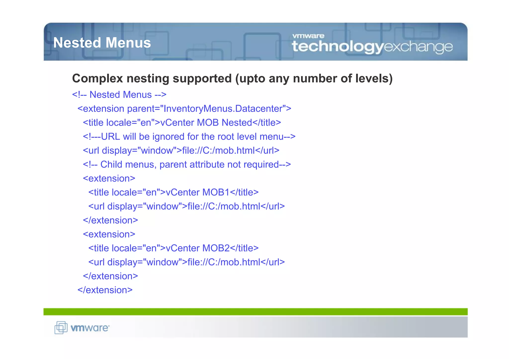 Nested Menus

  Complex nesting supported (upto any number of levels)
  <!-- Nested Menus -->
   <extension parent="InventoryMenus.Datacenter">
     <title locale="en">vCenter MOB Nested</title>
     <!---URL will be ignored for the root level menu-->
     <url display="window">file://C:/mob.html</url>
     <!-- Child menus, parent attribute not required-->
     <extension>
       <title locale="en">vCenter MOB1</title>
       <url display="window">file://C:/mob.html</url>
     </extension>
     <extension>
       <title locale="en">vCenter MOB2</title>
       <url display="window">file://C:/mob.html</url>
     </extension>
   </extension>
 