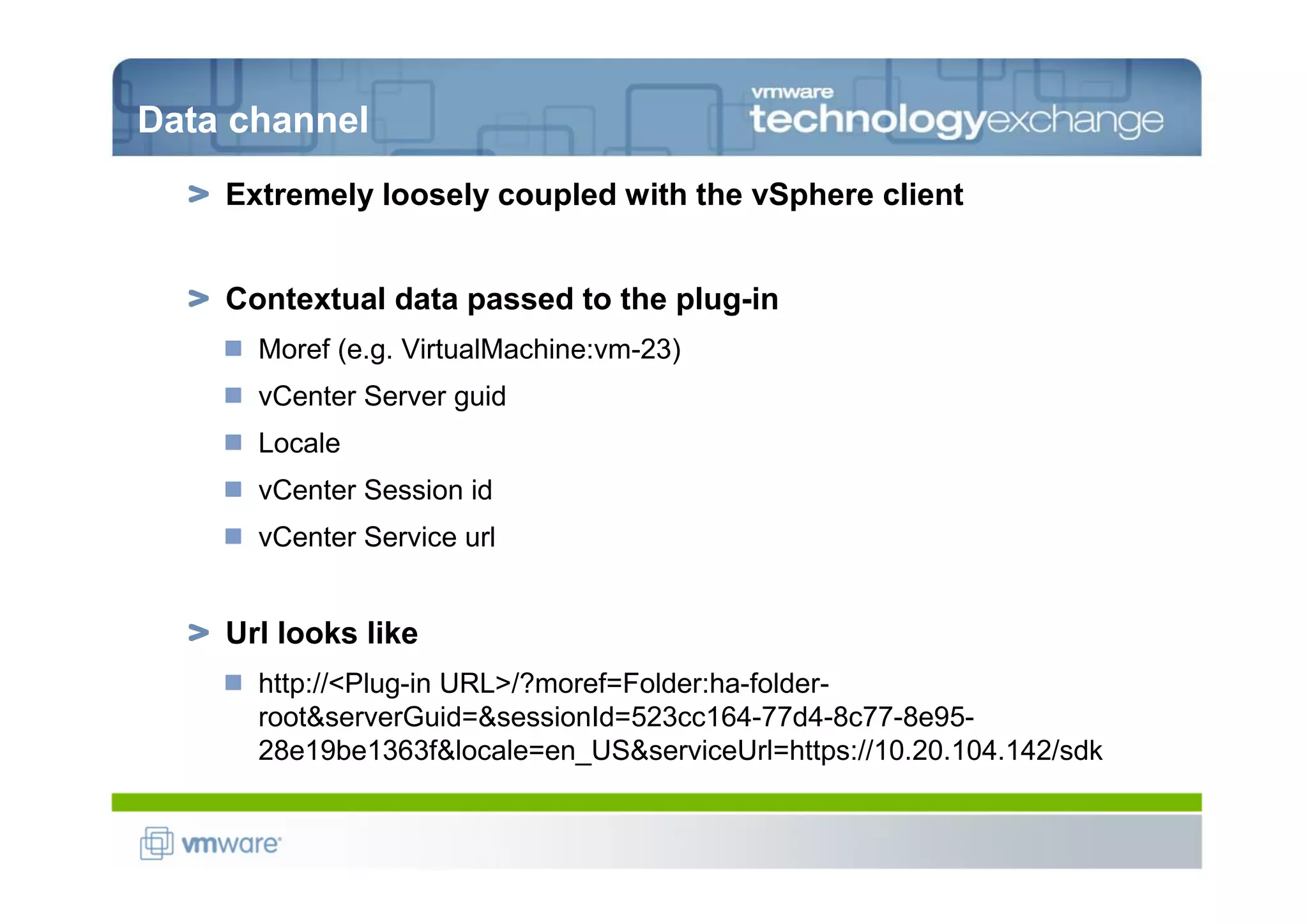 Data channel
    Extremely loosely coupled with the vSphere client


    Contextual data passed to the plug-in
      Moref (e.g. VirtualMachine:vm-23)
      vCenter Server guid
      Locale
      vCenter Session id
      vCenter Service url


    Url looks like
      http://<Plug-in URL>/?moref=Folder:ha-folder-
      root&serverGuid=&sessionId=523cc164-77d4-8c77-8e95-
      28e19be1363f&locale=en_US&serviceUrl=https://10.20.104.142/sdk
 
