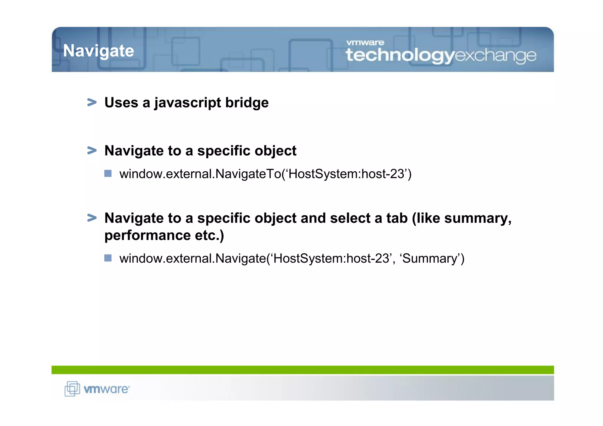 Navigate

    Uses a javascript bridge


    Navigate to a specific object
      window.external.NavigateTo(‘HostSystem:host-23’)


    Navigate to a specific object and select a tab (like summary,
    performance etc.)
      window.external.Navigate(‘HostSystem:host-23’, ‘Summary’)
 