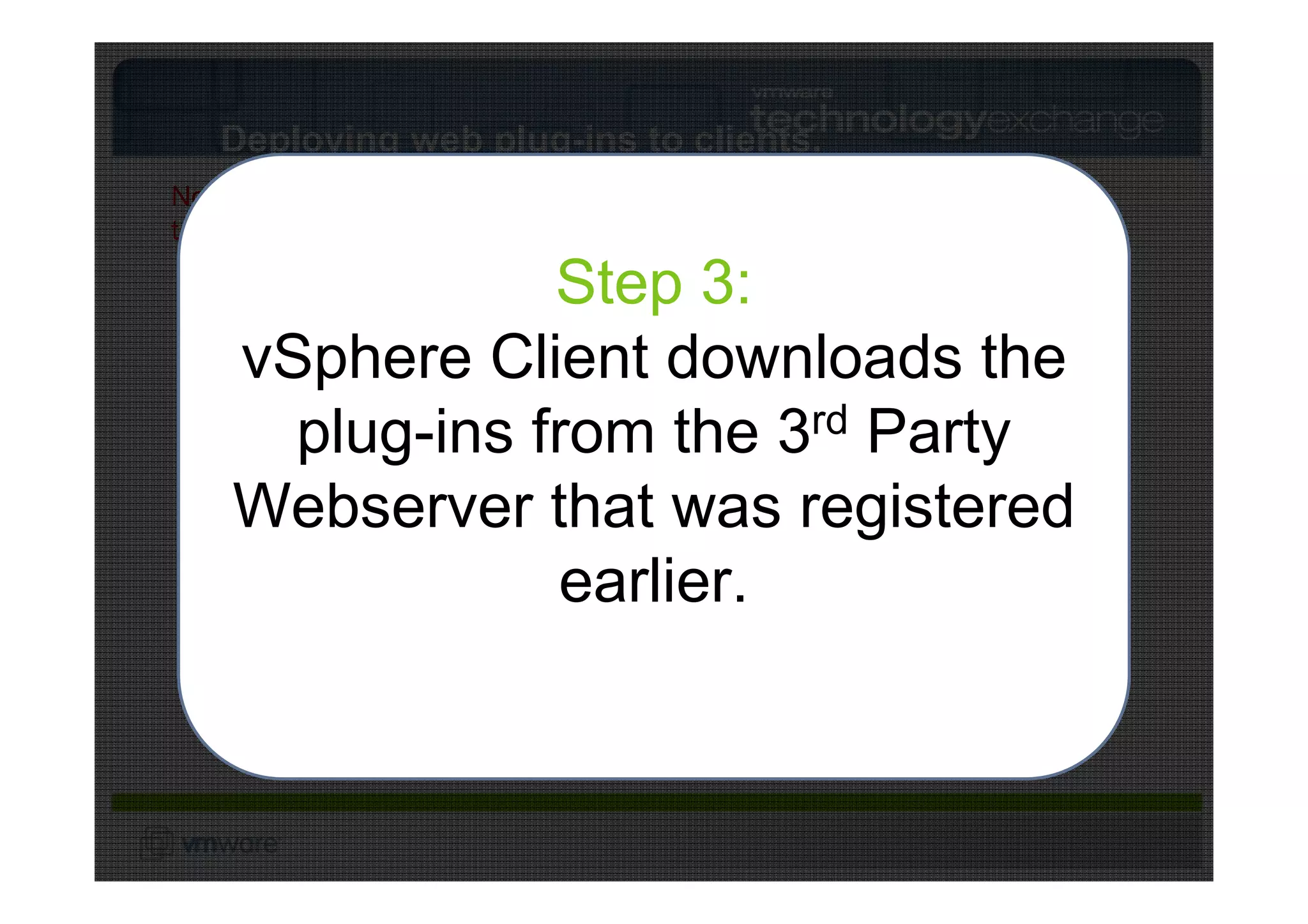 Deploying web plug-ins to clients.
Note: vCenter has still not talked
to the 3rd Party Web Server.

                    Step 3:
                    Step 2:
     vSphere Client downloads the
                    Step 1:
      vCenter assemblesrd list of
                               a
                        vS




                                            S
                         ph




                                         TP
       plug-ins from the 3 Party
        vSphere Client logs in to
     VMware vCenter          3 Party Web Server rd


                           er




                                      HT
                             e
     web plug-ins and returns them
                               AP
                     vS


                                  I
                       A
                        ph

     Webserver vCenter. registered
                    that was
                           e re

              to vSphere Client.
                               AP
                                  I

                    earlier.
                         VMware vSphere Client
 