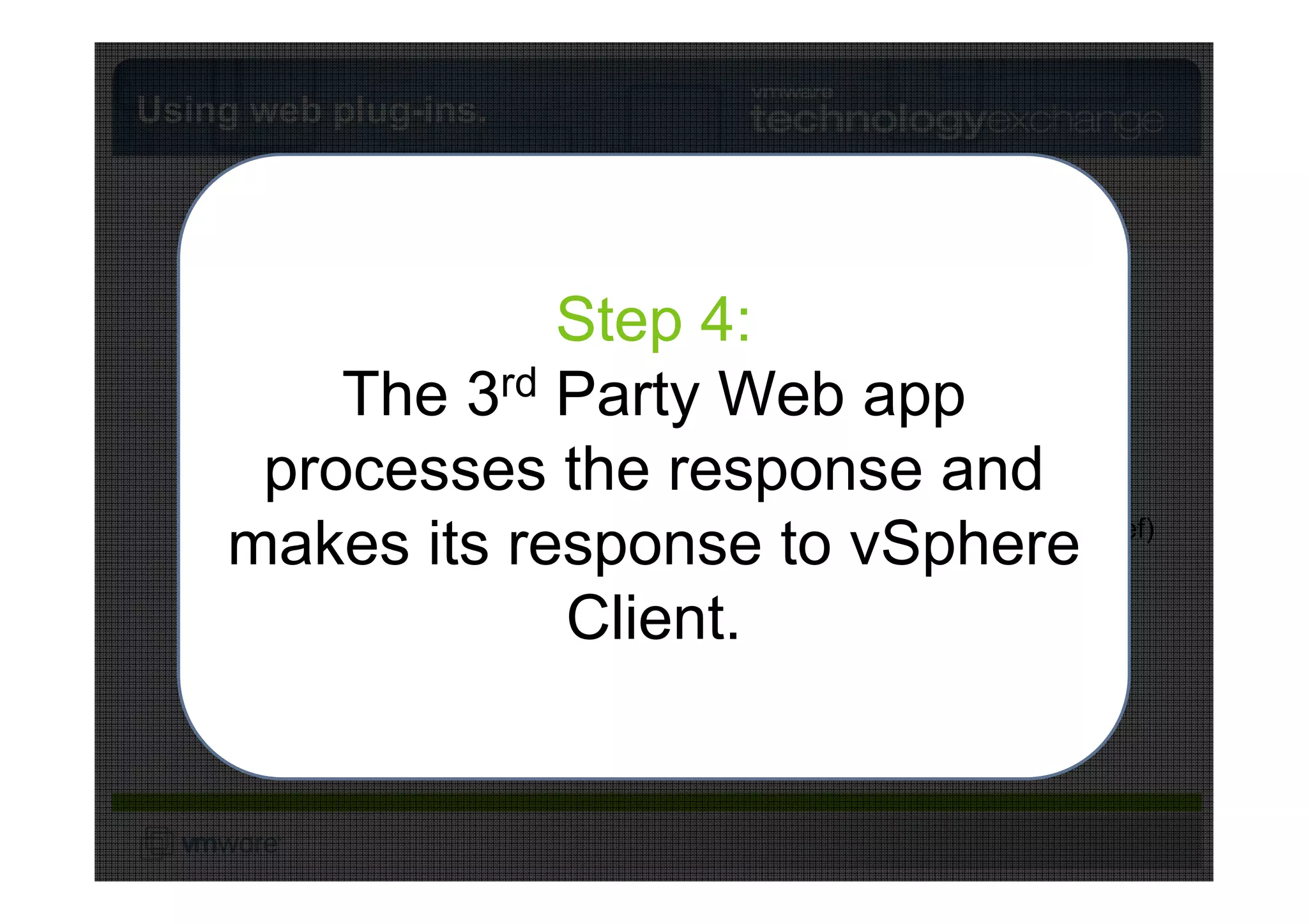 Using web plug-ins.


                       Step 1:
                         vSphere API

      When youStep 2: a plug-in
                        click 4:
                              on
                         vSphere API


    TheThe 3rd Party3: 3 Client,Server
      element in Stephostedapp the
            application Web on a
     VMware vCenter
                       vSphere Party Web    S
                                         TPrd
                                       HT S
    3rd vCenter respondslogstoken. to
      processes the response and
         Party request is made.in
           web Webserver to the          TT
                                      User
                                        H
                                            P

                                      Object selected (MoRef)
    makes its responsehasvSphere
    vCenter using the user’s token
           Note: vCenter to Action selected.
                      request.         no
              knowledge of this!
                  (and vSphere Client
                       Client.
                   VMware
                          identity).
 