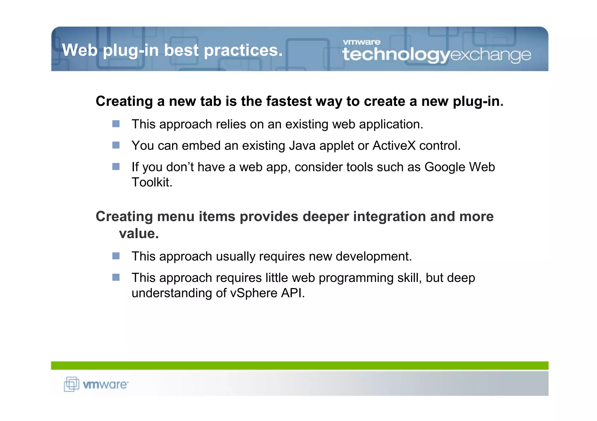 Web plug-in best practices.

    Creating a new tab is the fastest way to create a new plug-in.
         This approach relies on an existing web application.
         You can embed an existing Java applet or ActiveX control.
         If you don’t have a web app, consider tools such as Google Web
         Toolkit.

    Creating menu items provides deeper integration and more
       value.
         This approach usually requires new development.
         This approach requires little web programming skill, but deep
         understanding of vSphere API.
 