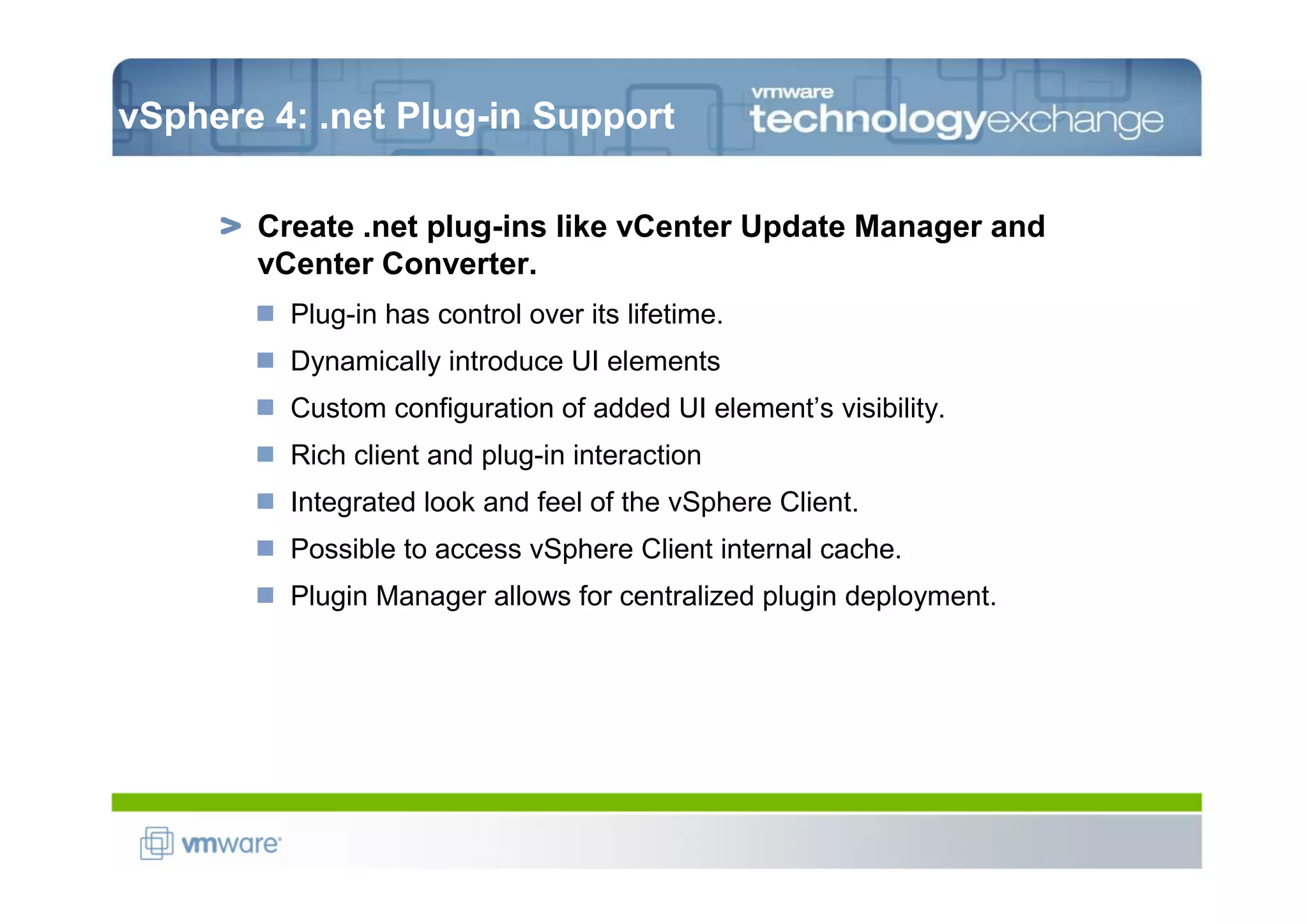 vSphere 4: .net Plug-in Support

       Create .net plug-ins like vCenter Update Manager and
       vCenter Converter.
         Plug-in has control over its lifetime.
         Dynamically introduce UI elements
         Custom configuration of added UI element’s visibility.
         Rich client and plug-in interaction
         Integrated look and feel of the vSphere Client.
         Possible to access vSphere Client internal cache.
         Plugin Manager allows for centralized plugin deployment.
 