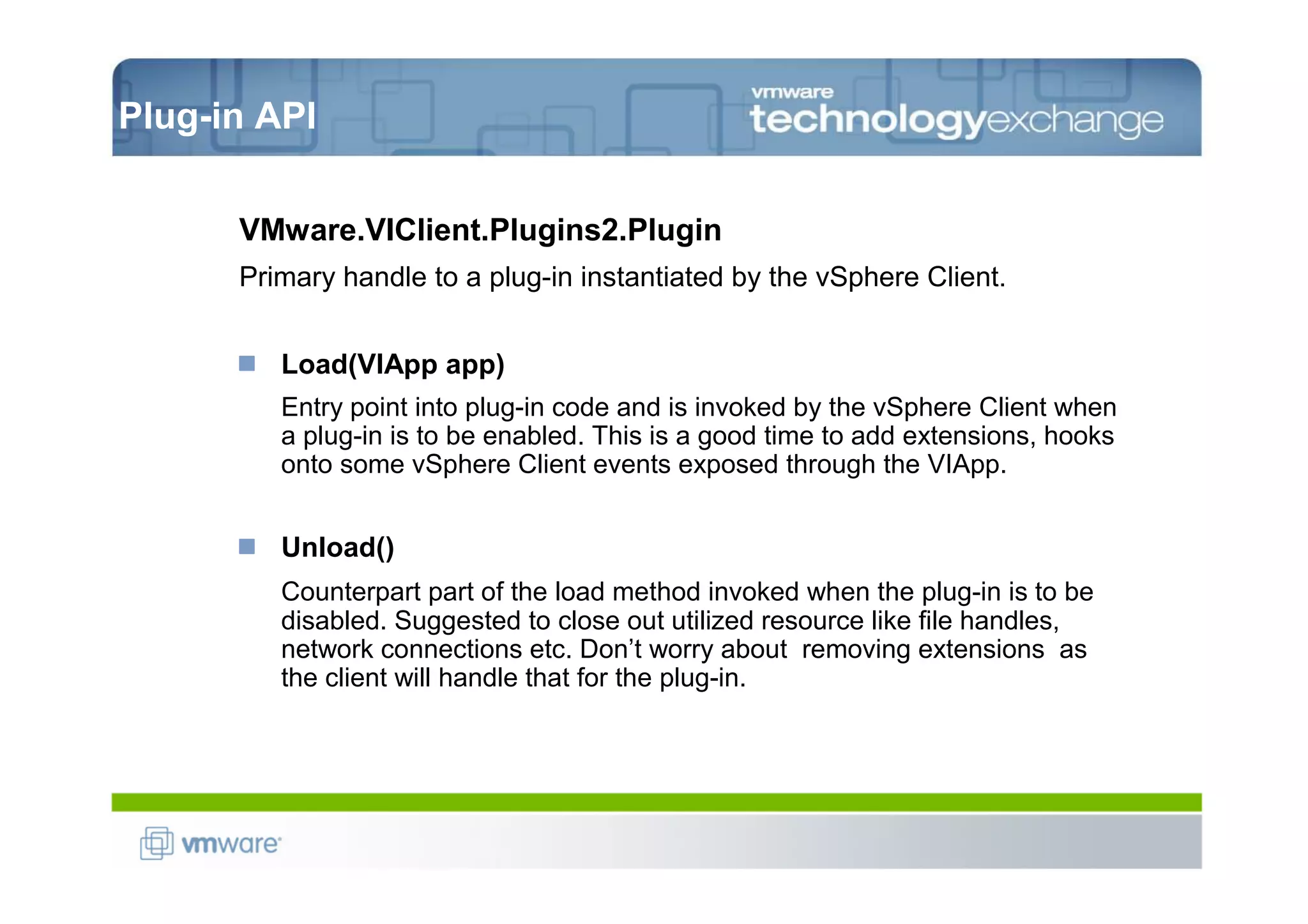 Plug-in API


      VMware.VIClient.Plugins2.Plugin
      Primary handle to a plug-in instantiated by the vSphere Client.


         Load(VIApp app)
         Entry point into plug-in code and is invoked by the vSphere Client when
         a plug-in is to be enabled. This is a good time to add extensions, hooks
         onto some vSphere Client events exposed through the VIApp.


         Unload()
         Counterpart part of the load method invoked when the plug-in is to be
         disabled. Suggested to close out utilized resource like file handles,
         network connections etc. Don’t worry about removing extensions as
         the client will handle that for the plug-in.
 