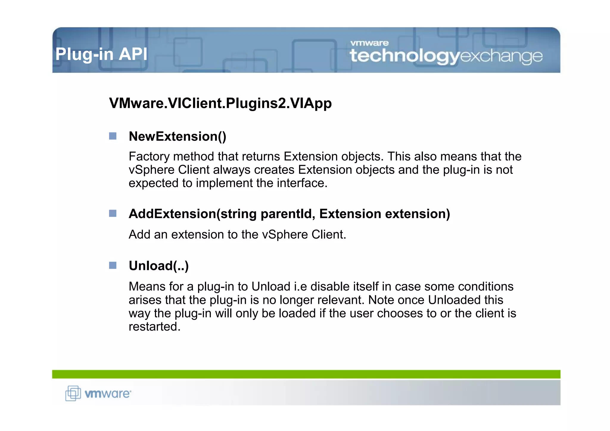 Plug-in API

      VMware.VIClient.Plugins2.VIApp

        NewExtension()
        Factory method that returns Extension objects. This also means that the
        vSphere Client always creates Extension objects and the plug-in is not
        expected to implement the interface.

        AddExtension(string parentId, Extension extension)
        Add an extension to the vSphere Client.

        Unload(..)
        Means for a plug-in to Unload i.e disable itself in case some conditions
        arises that the plug-in is no longer relevant. Note once Unloaded this
        way the plug-in will only be loaded if the user chooses to or the client is
        restarted.
 