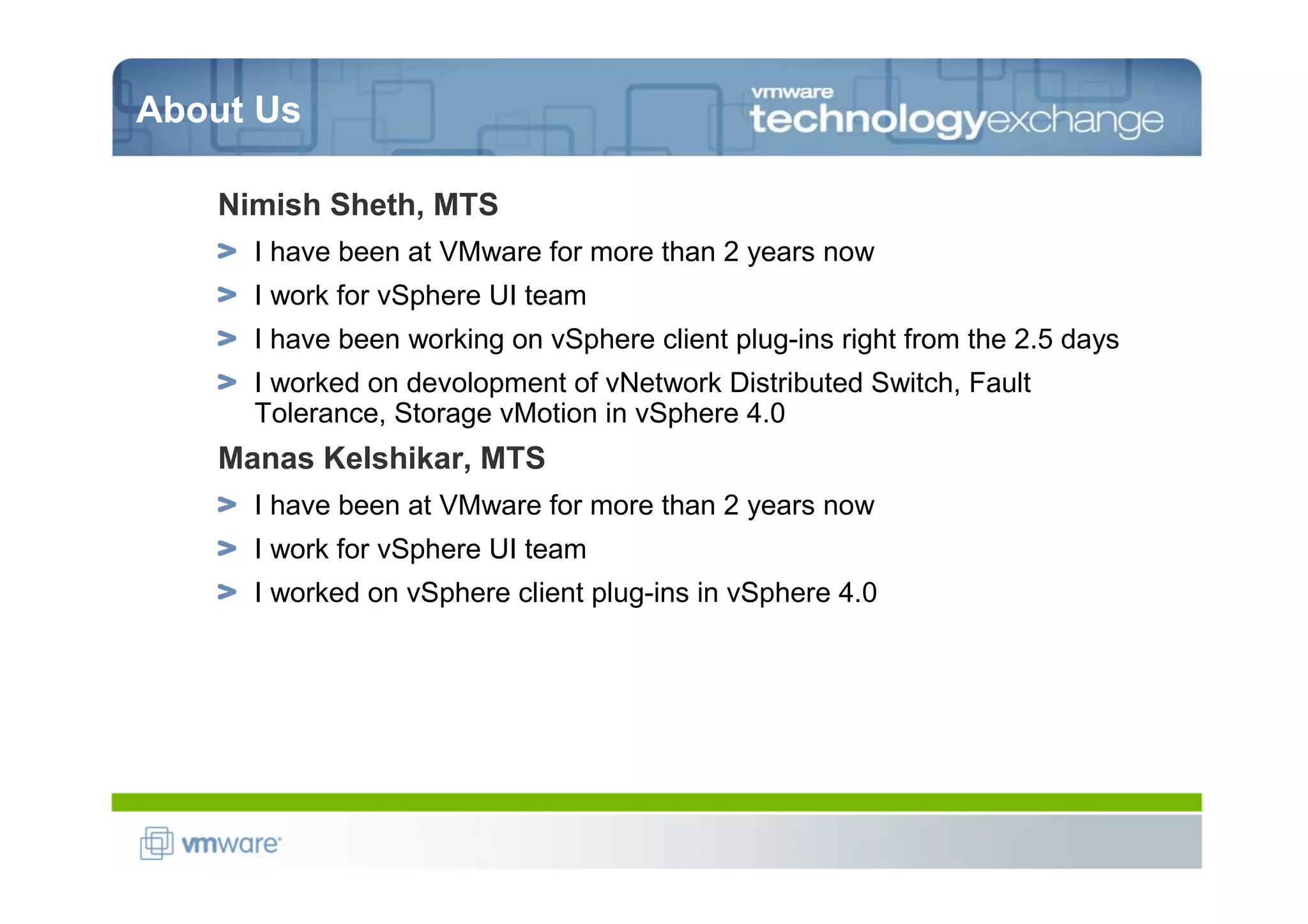 About Us

   Nimish Sheth, MTS
     I have been at VMware for more than 2 years now
     I work for vSphere UI team
     I have been working on vSphere client plug-ins right from the 2.5 days
     I worked on devolopment of vNetwork Distributed Switch, Fault
     Tolerance, Storage vMotion in vSphere 4.0
   Manas Kelshikar, MTS
     I have been at VMware for more than 2 years now
     I work for vSphere UI team
     I worked on vSphere client plug-ins in vSphere 4.0
 