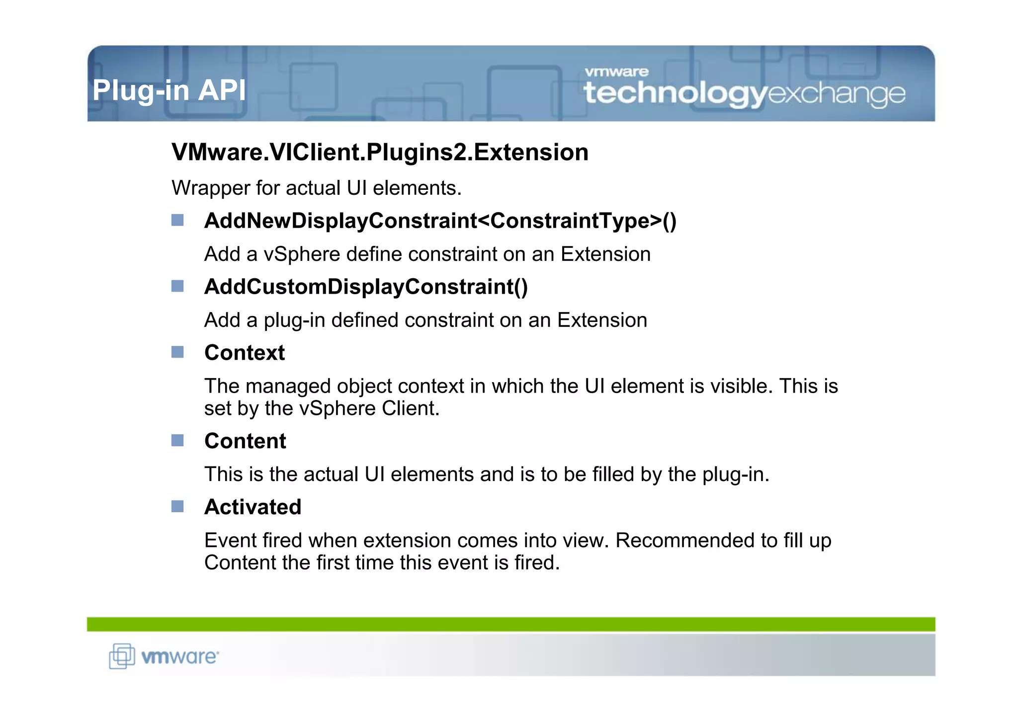 Plug-in API

     VMware.VIClient.Plugins2.Extension
     Wrapper for actual UI elements.
        AddNewDisplayConstraint<ConstraintType>()
        Add a vSphere define constraint on an Extension
        AddCustomDisplayConstraint()
        Add a plug-in defined constraint on an Extension
        Context
        The managed object context in which the UI element is visible. This is
        set by the vSphere Client.
        Content
        This is the actual UI elements and is to be filled by the plug-in.
        Activated
        Event fired when extension comes into view. Recommended to fill up
        Content the first time this event is fired.
 