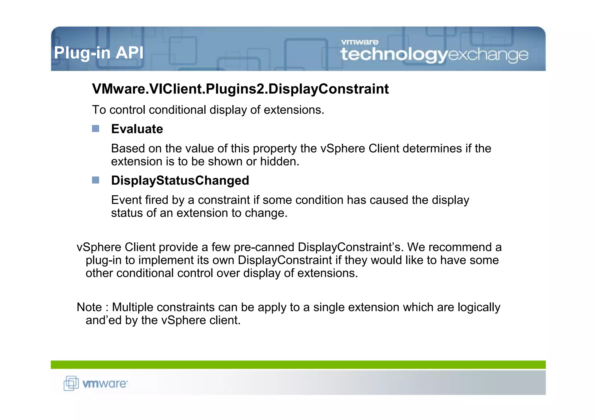 Plug-in API

    VMware.VIClient.Plugins2.DisplayConstraint
    To control conditional display of extensions.
        Evaluate
        Based on the value of this property the vSphere Client determines if the
        extension is to be shown or hidden.
        DisplayStatusChanged
        Event fired by a constraint if some condition has caused the display
        status of an extension to change.

  vSphere Client provide a few pre-canned DisplayConstraint’s. We recommend a
   plug-in to implement its own DisplayConstraint if they would like to have some
   other conditional control over display of extensions.

  Note : Multiple constraints can be apply to a single extension which are logically
   and’ed by the vSphere client.
 
