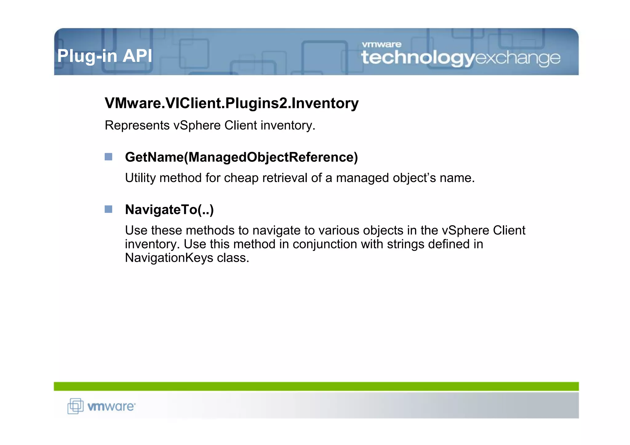 Plug-in API

     VMware.VIClient.Plugins2.Inventory
     Represents vSphere Client inventory.

        GetName(ManagedObjectReference)
        Utility method for cheap retrieval of a managed object’s name.

        NavigateTo(..)
        Use these methods to navigate to various objects in the vSphere Client
        inventory. Use this method in conjunction with strings defined in
        NavigationKeys class.
 