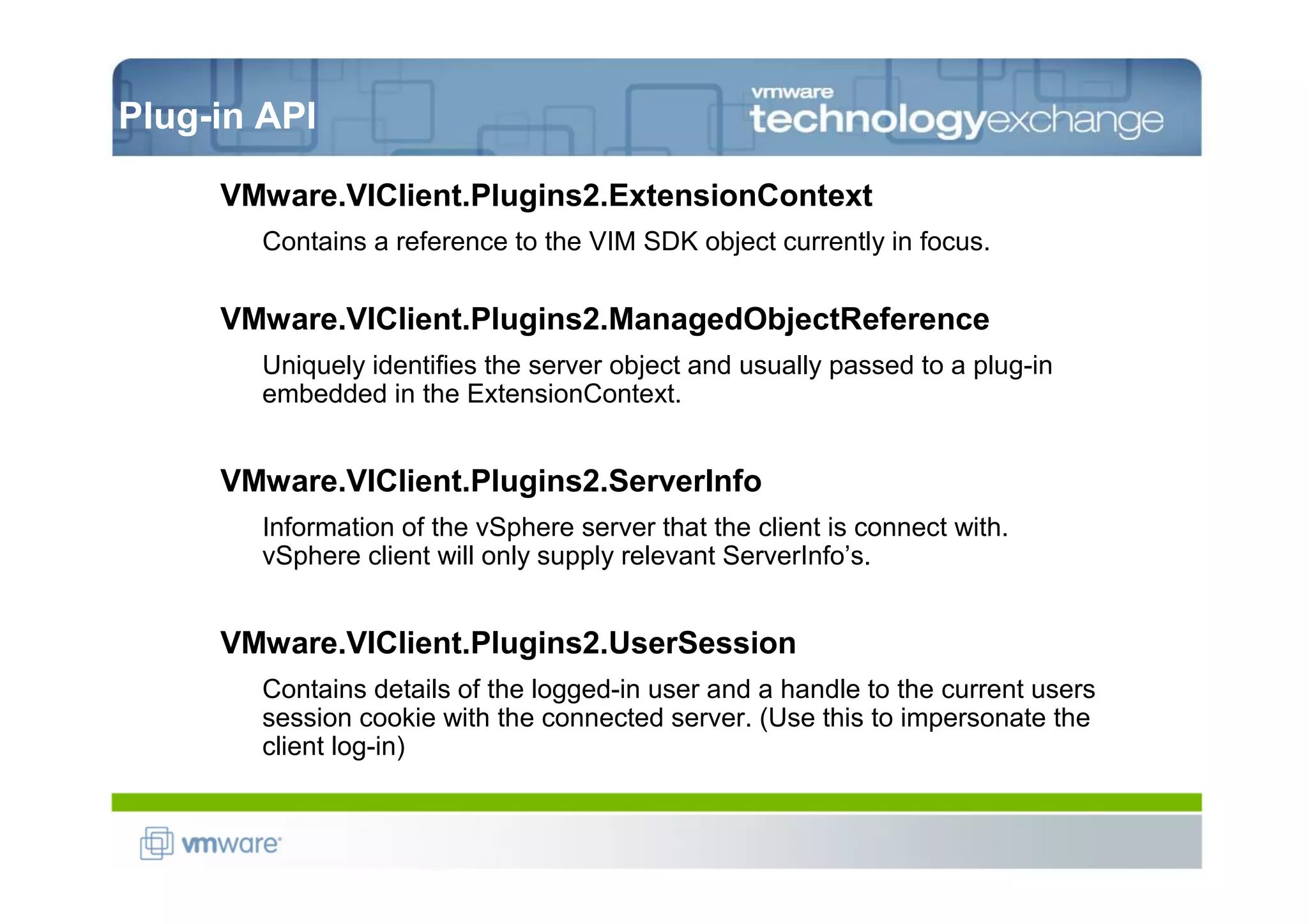 Plug-in API

     VMware.VIClient.Plugins2.ExtensionContext
       Contains a reference to the VIM SDK object currently in focus.

     VMware.VIClient.Plugins2.ManagedObjectReference
       Uniquely identifies the server object and usually passed to a plug-in
       embedded in the ExtensionContext.


     VMware.VIClient.Plugins2.ServerInfo
       Information of the vSphere server that the client is connect with.
       vSphere client will only supply relevant ServerInfo’s.


     VMware.VIClient.Plugins2.UserSession
       Contains details of the logged-in user and a handle to the current users
       session cookie with the connected server. (Use this to impersonate the
       client log-in)
 