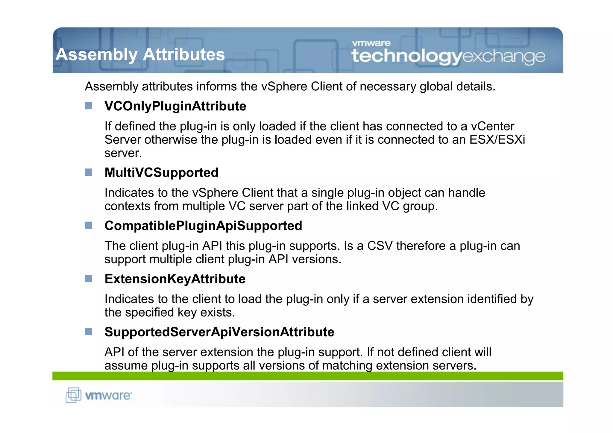 Assembly Attributes
   Assembly attributes informs the vSphere Client of necessary global details.
      VCOnlyPluginAttribute
      If defined the plug-in is only loaded if the client has connected to a vCenter
      Server otherwise the plug-in is loaded even if it is connected to an ESX/ESXi
      server.
      MultiVCSupported
      Indicates to the vSphere Client that a single plug-in object can handle
      contexts from multiple VC server part of the linked VC group.
      CompatiblePluginApiSupported
      The client plug-in API this plug-in supports. Is a CSV therefore a plug-in can
      support multiple client plug-in API versions.
      ExtensionKeyAttribute
      Indicates to the client to load the plug-in only if a server extension identified by
      the specified key exists.
      SupportedServerApiVersionAttribute
      API of the server extension the plug-in support. If not defined client will
      assume plug-in supports all versions of matching extension servers.
 