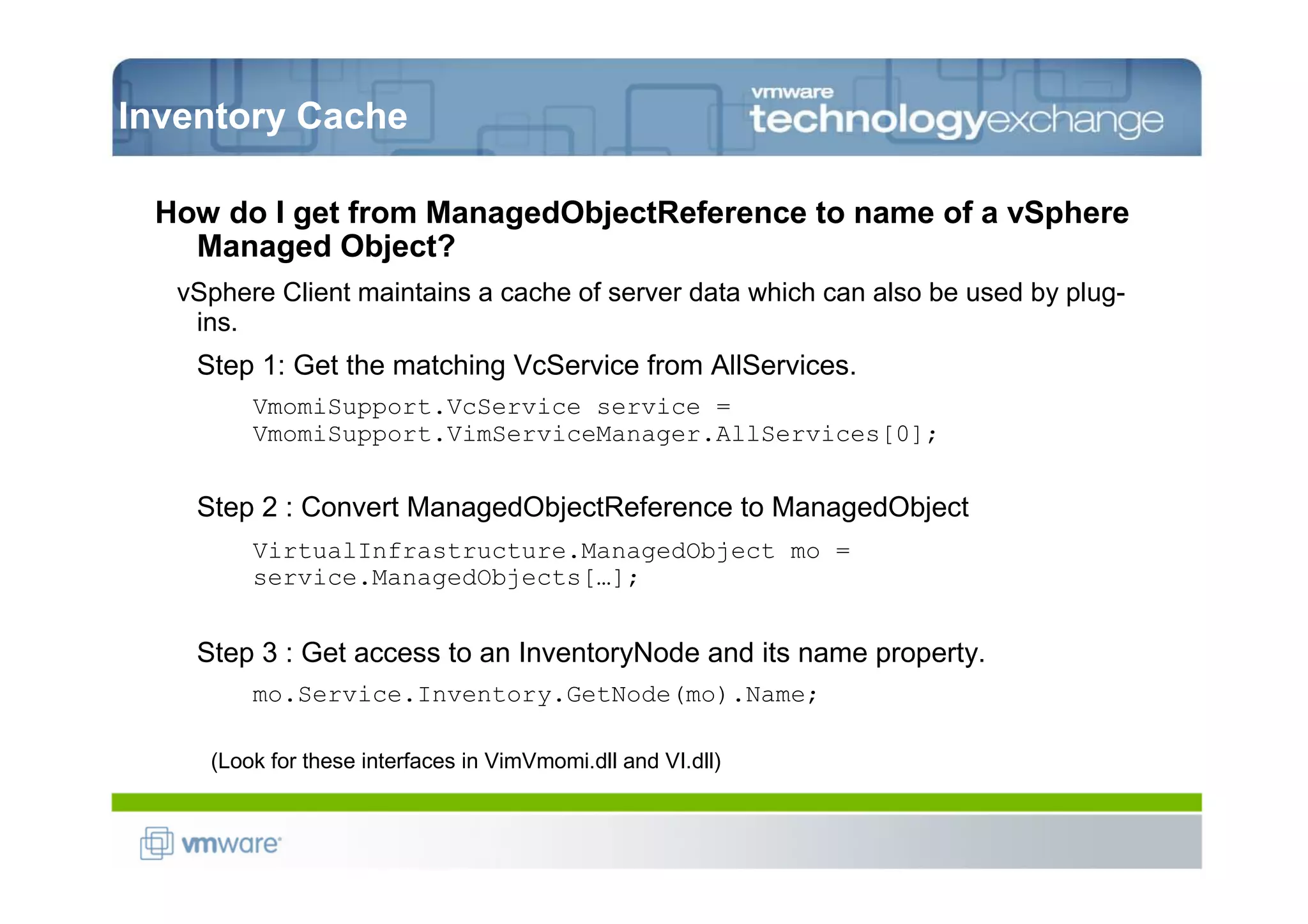Inventory Cache

 How do I get from ManagedObjectReference to name of a vSphere
   Managed Object?
   vSphere Client maintains a cache of server data which can also be used by plug-
    ins.
    Step 1: Get the matching VcService from AllServices.
         VmomiSupport.VcService service =
         VmomiSupport.VimServiceManager.AllServices[0];


    Step 2 : Convert ManagedObjectReference to ManagedObject
         VirtualInfrastructure.ManagedObject mo =
         service.ManagedObjects[…];


    Step 3 : Get access to an InventoryNode and its name property.
         mo.Service.Inventory.GetNode(mo).Name;

     (Look for these interfaces in VimVmomi.dll and VI.dll)
 