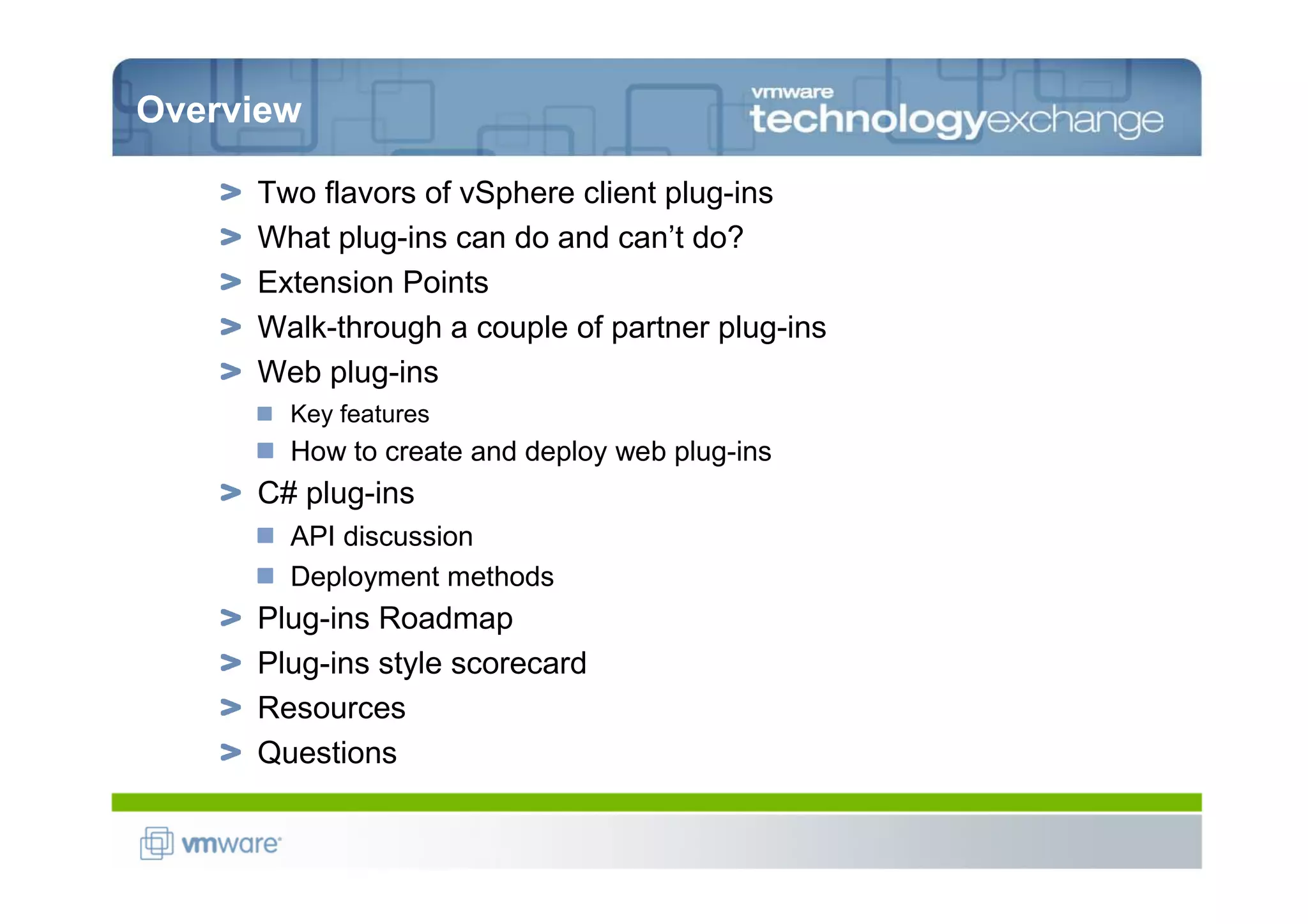 Overview

     Two flavors of vSphere client plug-ins
     What plug-ins can do and can’t do?
     Extension Points
     Walk-through a couple of partner plug-ins
     Web plug-ins
       Key features
       How to create and deploy web plug-ins
     C# plug-ins
       API discussion
       Deployment methods
     Plug-ins Roadmap
     Plug-ins style scorecard
     Resources
     Questions
 