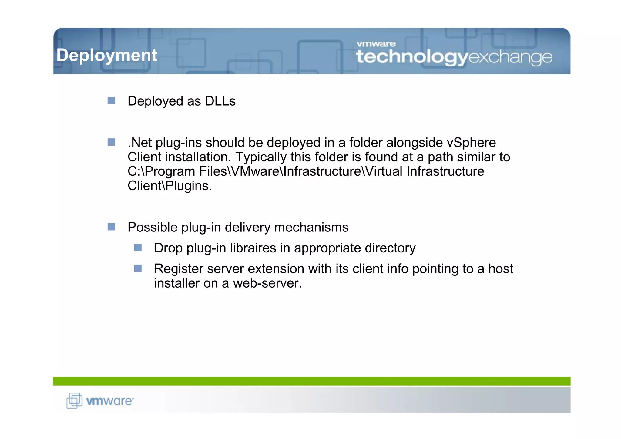 Deployment

       Deployed as DLLs


       .Net plug-ins should be deployed in a folder alongside vSphere
       Client installation. Typically this folder is found at a path similar to
       C:Program FilesVMwareInfrastructureVirtual Infrastructure
       ClientPlugins.


       Possible plug-in delivery mechanisms
           Drop plug-in libraires in appropriate directory
           Register server extension with its client info pointing to a host
           installer on a web-server.
 