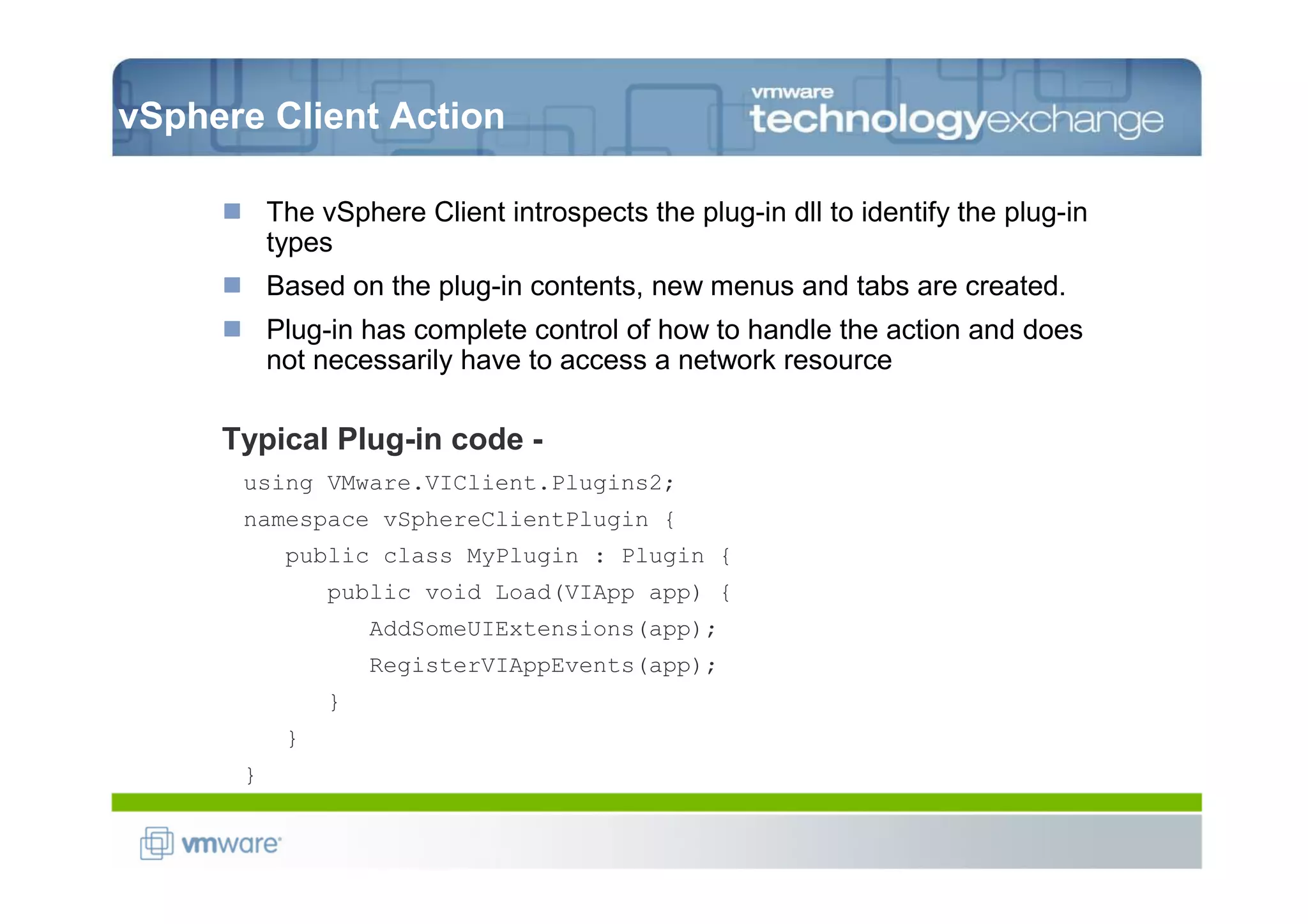 vSphere Client Action

          The vSphere Client introspects the plug-in dll to identify the plug-in
          types
          Based on the plug-in contents, new menus and tabs are created.
          Plug-in has complete control of how to handle the action and does
          not necessarily have to access a network resource

     Typical Plug-in code -
      using VMware.VIClient.Plugins2;
      namespace vSphereClientPlugin {
           public class MyPlugin : Plugin {
               public void Load(VIApp app) {
                   AddSomeUIExtensions(app);
                   RegisterVIAppEvents(app);
               }
           }
      }
 
