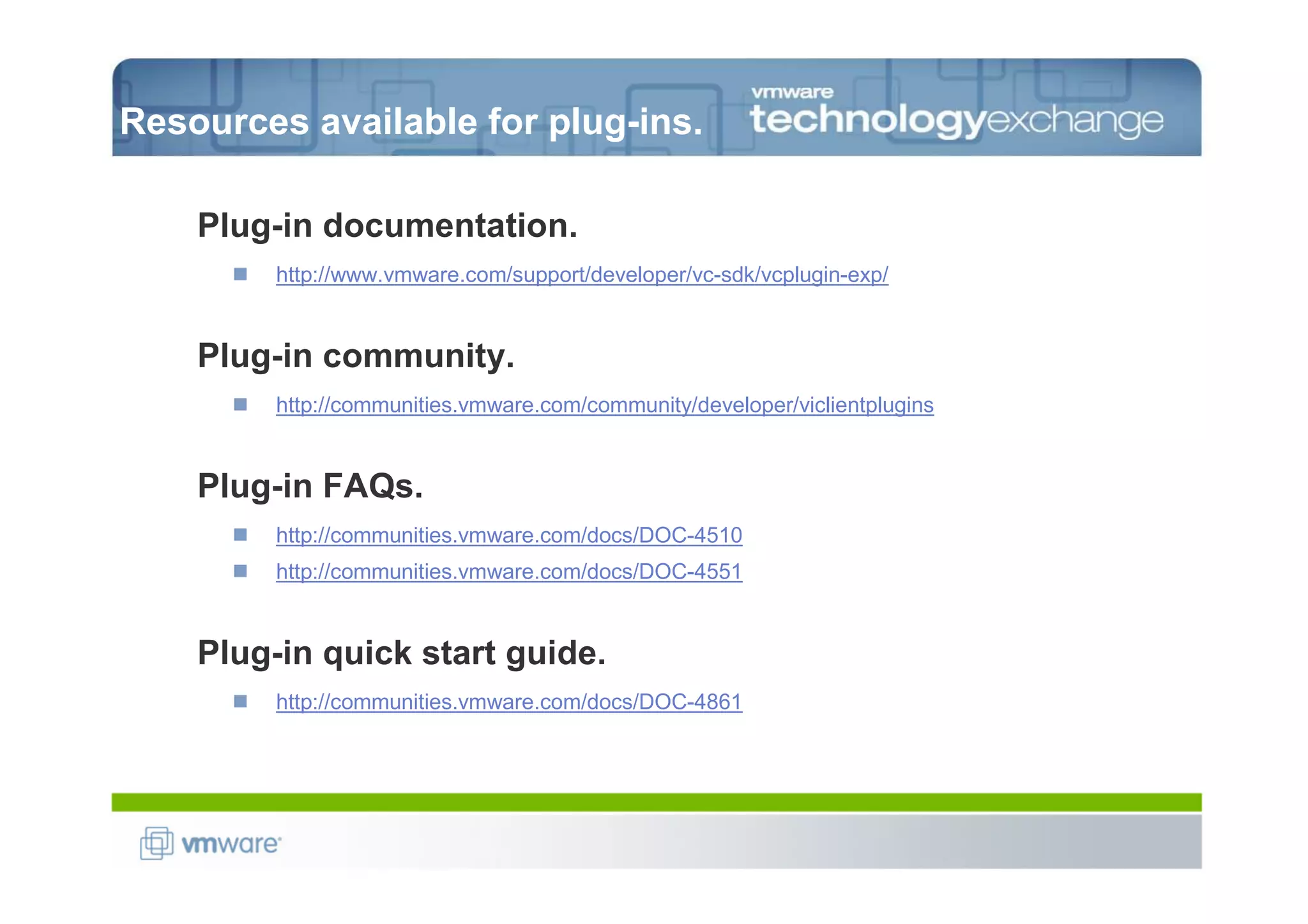 Resources available for plug-ins.

    Plug-in documentation.
         http://www.vmware.com/support/developer/vc-sdk/vcplugin-exp/


    Plug-in community.
         http://communities.vmware.com/community/developer/viclientplugins


    Plug-in FAQs.
         http://communities.vmware.com/docs/DOC-4510
         http://communities.vmware.com/docs/DOC-4551


    Plug-in quick start guide.
         http://communities.vmware.com/docs/DOC-4861
 
