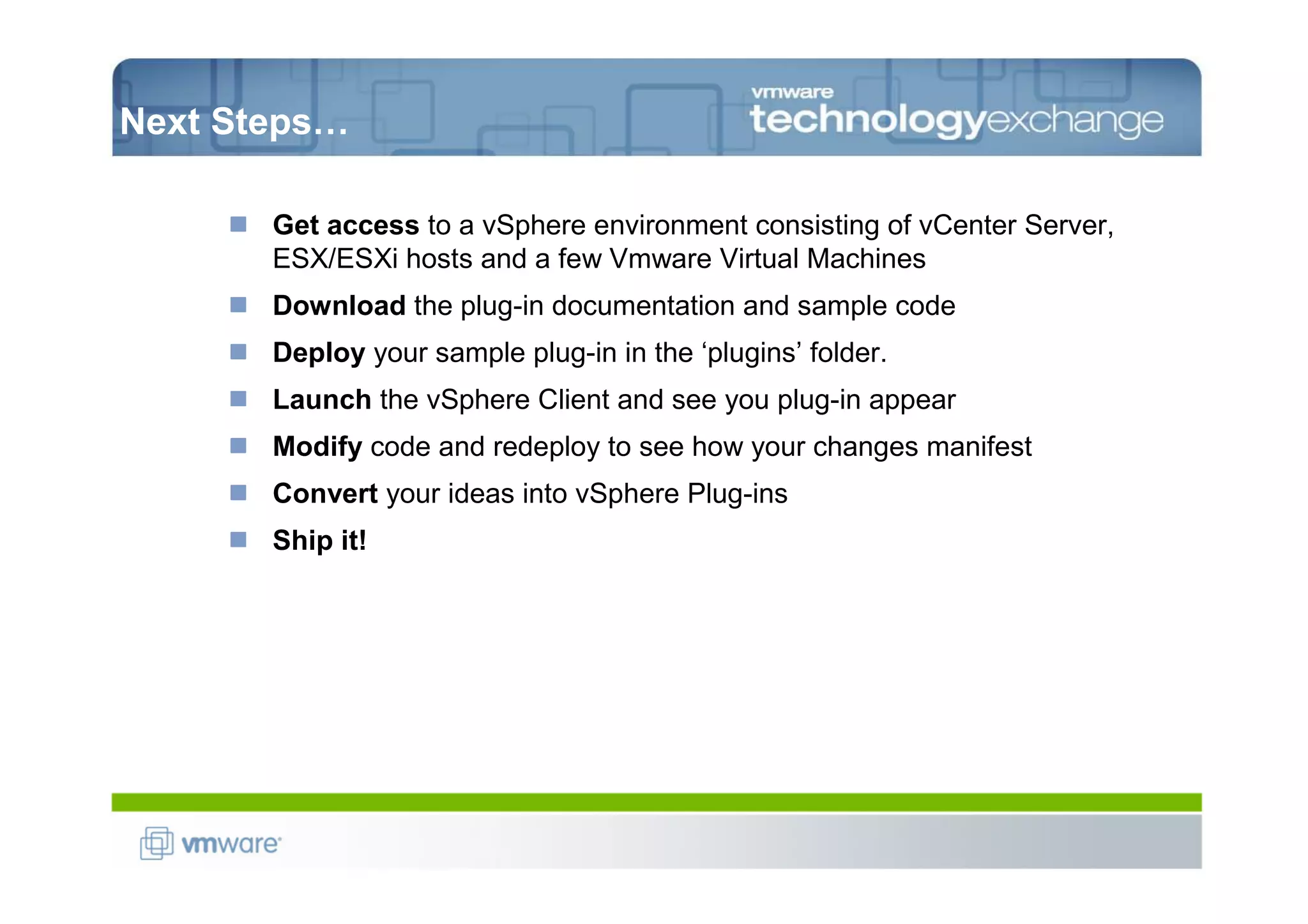 Next Steps…

       Get access to a vSphere environment consisting of vCenter Server,
       ESX/ESXi hosts and a few Vmware Virtual Machines
       Download the plug-in documentation and sample code
       Deploy your sample plug-in in the ‘plugins’ folder.
       Launch the vSphere Client and see you plug-in appear
       Modify code and redeploy to see how your changes manifest
       Convert your ideas into vSphere Plug-ins
       Ship it!
 