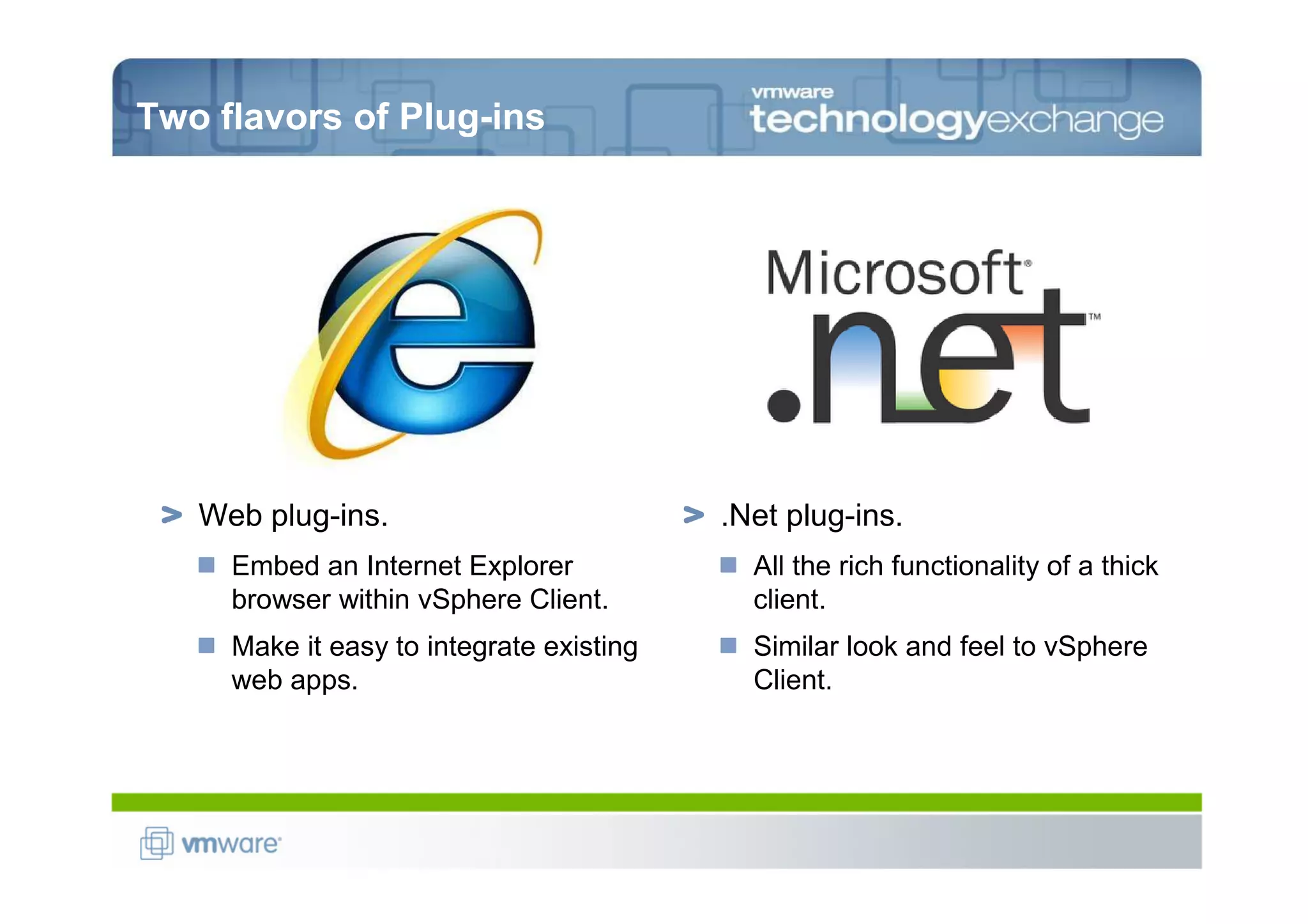 Two flavors of Plug-ins




   Web plug-ins.                          .Net plug-ins.
     Embed an Internet Explorer             All the rich functionality of a thick
     browser within vSphere Client.         client.
     Make it easy to integrate existing     Similar look and feel to vSphere
     web apps.                              Client.
 