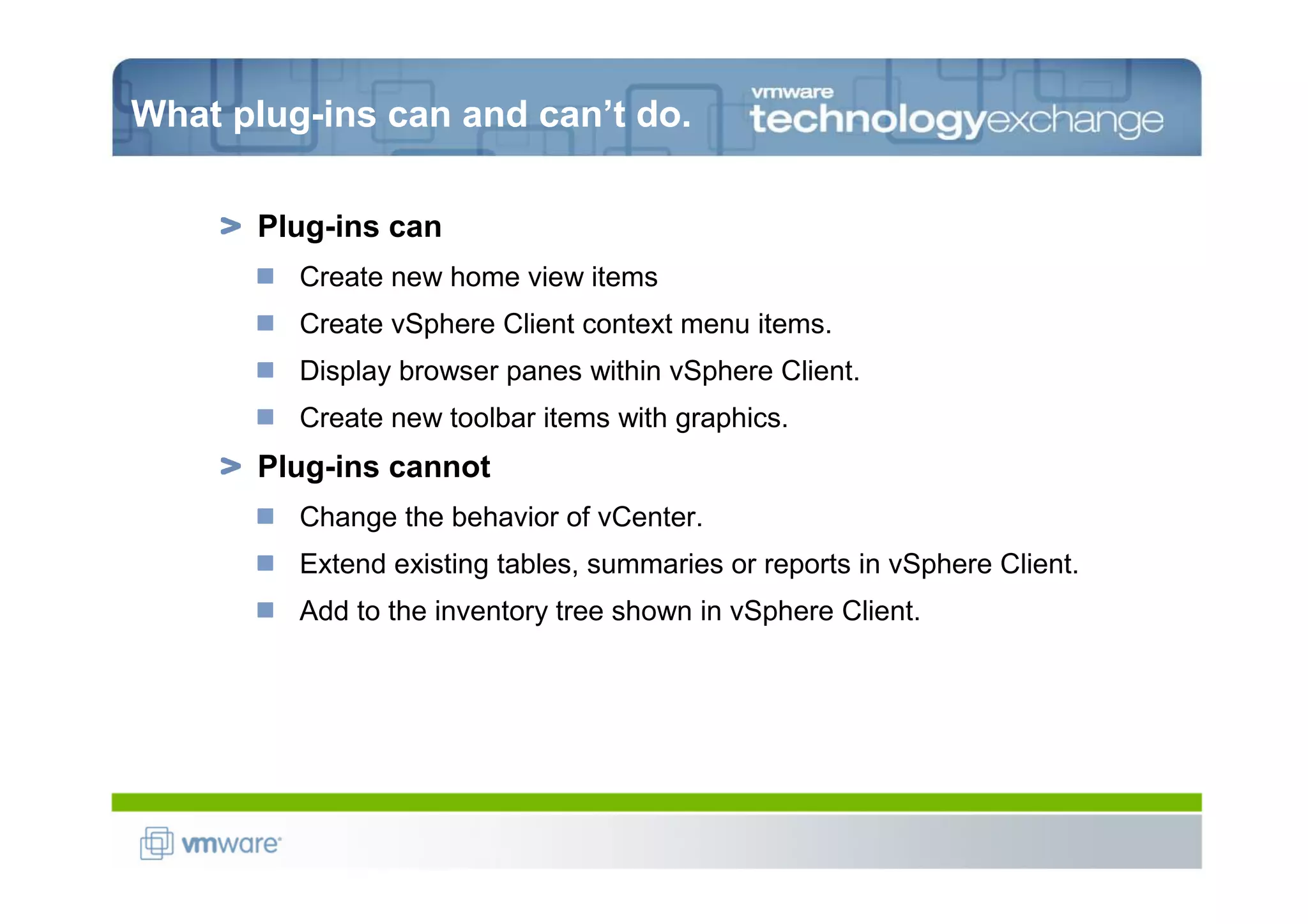 What plug-ins can and can’t do.

      Plug-ins can
         Create new home view items
         Create vSphere Client context menu items.
         Display browser panes within vSphere Client.
         Create new toolbar items with graphics.
      Plug-ins cannot
         Change the behavior of vCenter.
         Extend existing tables, summaries or reports in vSphere Client.
         Add to the inventory tree shown in vSphere Client.
 