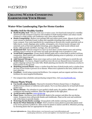 www.hayward-ca.gov




CREATING WATER-CONSERVING
GARDENS FOR YOUR HOME

Water-Wise Landscaping Tips for Home Garden
  Healthy Soil for Healthy Garden
      Build Healthy Soil—Till your soils once or twice a year. Use hand tools instead of a rototiller.
      Amend soil with compost to improve soil condition to hold moisture better and reduce runoff.
      Compost is a high-quality soil conditioner and a slow-release fertilizer.
      Home Composting—Reduce your garbage bills and reduce green waste. Almost of 20% of the
      waste stream in Alameda County is plant and vegetable trimmings that could be recycled as
      home compost. Four main ingredients for composting are Browns (dry woody materials such as
      fallen leaves, woody clippings, pine needles, newspapers, etc), Greens (moist, nitrogen-rich
      materials such as fruit and vegetable trimmings, grass clippings, fresh weeds without seed
      heads, coffee grounds and filters, tea bags, etc), Air and Water.
      Replenish Soil—Spread compost in a layer no more than 2 inches thick to new and existing
      planting areas to ensure air and water can easily pass through every 6 months to a year.
      Avoid Soil Compaction—Create clearly defined paths and or raised beds to protect soil from
      compaction. Sheet mulch with cardboards to establish planting areas or pathways, or to control
      weeds while improving soil.
      Add Natural Nitrogen—Grow cover crops such as vetch, fava or field peas to enrich the soil.
      Mulch Basic—Use leaves, chipped wood from trees (do not use diseased trees), branches and
      garden clippings and pay less water bills. Mulch planting area heavily with minimum 3 inches to
      hold moisture in the ground.
      Mulching around Plants—keep 1-2 inches from the base of shrub trunks and 3-4 inches from
      the base of tree trunk to prevent rot or disease. Where tree is planted in the lawn, mulch to the
      tree’s drip line.
      Fertilizer—Avoid using commercial fertilizers. Use compost, and use organic and slow-release
      fertilizers for more targeted fertilization.

      For compost class schedules and purchasing compost bins, visit www.bayfriendly.org.

  Choose Plants Wisely
      Use locally adapted plants—Hayward is located in Western Sunset Zone 17. Emphasize
      Mediterranean climate or California native plants. Try to use these plants for at least half of your
      garden area.
      Micro-climate—Pay attention to your garden’s shady spots, dry patches, different soil
      conditions and sloping conditions. Place the right plants in the right place.
      Avoid invasive species. www.cal-ipc.org.
      Plant Trees—Deciduous trees will provide shade in the summer and allow the sun during
      winter. Evergreen trees will provide shades and windbreaks. Plant on the west and southwest
      side of the house to provide shades.
      Watering Needs/Hydro-zoning—Group plants with similar watering needs together.
      Room for Plant Maturity in Mind—Don’t crowd too many plants to areas that plants need
      to be severe pruned or pulled out. Allow room for plants to mature and fill in. Minimize pruning
      by choosing plants that are appropriate for the space.
                                                                                                                   1 
  For more information on… Water-efficient plants: www.hayward-ca.gov/waterefficientplants.pdf
                         …Landscaping contractors, services and suppliers: www.hayward-ca.gov/supplierslist.pdf
 
