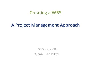 Creating a WBS A Project Management Approach May 29, 2010 Ajcon IT.com Ltd. 