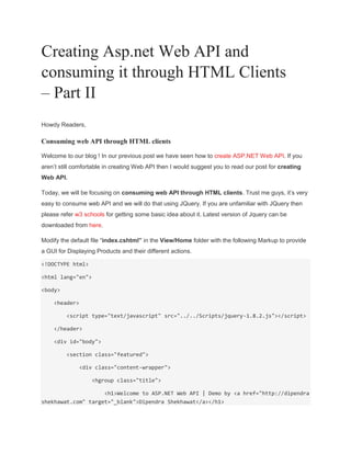 Creating Asp.net Web API and
consuming it through HTML Clients
– Part II
Howdy Readers,
Consuming web API through HTML clients
Welcome to our blog ! In our previous post we have seen how to create ASP.NET Web API. If you
aren’t still comfortable in creating Web API then I would suggest you to read our post for creating
Web API.
Today, we will be focusing on consuming web API through HTML clients. Trust me guys, it’s very
easy to consume web API and we will do that using JQuery. If you are unfamiliar with JQuery then
please refer w3 schools for getting some basic idea about it. Latest version of Jquery can be
downloaded from here.
Modify the default file “index.cshtml” in the View/Home folder with the following Markup to provide
a GUI for Displaying Products and their different actions.
<!DOCTYPE html>
<html lang="en">
<body>
<header>
<script type="text/javascript" src="../../Scripts/jquery-1.8.2.js"></script>
</header>
<div id="body">
<section class="featured">
<div class="content-wrapper">
<hgroup class="title">
<h1>Welcome to ASP.NET Web API | Demo by <a href="http://dipendra
shekhawat.com" target="_blank">Dipendra Shekhawat</a></h1>
 