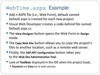 WebTime.aspx Example
Add n ASPX file (i.e., Web Form), default named
Default.aspx is created for each new project.
Visual Web Developer creates a code-behind file named
Default.aspx.cs.
The View Designer button opens the Web Form in Design
mode.
The Copy Web Site button allows you to copy the project’s
files to another location, such as a remote web server.
Finally, the ASP.NET Configuration button takes you
to the Web Site Administration Tool.
Look at Toolbox displayed in the IDE when the project loads.
Standard and Data list of web controls.
 