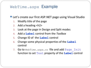 WebTime.aspx Example
Let’s create our first ASP.NET page using Visual Studio
1. Modify title of the page
2. Add a heading <h2>
3. Look at the page in Design and Split modes
4. Add a Label control from the Toolbox
5. Change ID of the Label control
6. Change some physical properties of the Label
control
7. Go to WebTime.aspx.cs file and add Page_Init
function to set Text property of the Label control
 