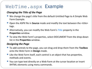 WebTime.aspx Example
Changing the Title of the Page
 We change the page’s title from the default Untitled Page to A Simple Web
Form Example.
 Open the ASPX file in Source mode and modify the text between the <title>
tags.
 Alternatively, you can modify the Web Form’s Title property in the
Properties window.
 To view the Web Form’s properties, select DOCUMENT from the drop-down
list in the Properties window.
Designing the Page
 To add controls to the page, you can drag and drop them from the Toolbox
onto the Web Form in Design mode.
 Like the Web Form itself, each control is an object that has properties,
methods and events.
 You can type text directly on a Web Form at the cursor location or insert
XHTML elements using menu commands.
 