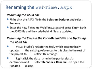Renaming the WebTime.aspx
Renaming the ASPX File
Right click the ASPX file in the Solution Explorer and select
Rename.
Enter the new file name WebTime.aspx and press Enter. Both
the ASPX file and the code-behind file are updated.
Renaming the Class in the Code-Behind File and Updating
the ASPX File
 Visual Studio’s refactoring tool, which automatically
updates the existing references to this class in the rest of
the project to reflect this change.
 Right click the class name in the partial class’s
declaration and select Refactor > Rename… to open the
Rename dialog.
 