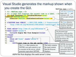 15
1 <%-- WebTime.aspx --%>
2 <%-- A page that displays the current time in a Label. --%>
3 <%@ Page Language="C#" AutoEventWireup="true"
CodeFile="WebTime.aspx.cs"
4 Inherits="WebTime" EnableSessionState="False" %>
5
6 <!DOCTYPE html PUBLIC "-//W3C//DTD XHTML 1.0 Transitional//EN"
7 "http://www.w3.org/TR/xhtml1/DTD/xhtml1-transitional.dtd">
8
9 <html xmlns="http://www.w3.org/1999/xhtml">
10 <head runat="server">
11 <title>A Simple Web Form Example</title>
12 </head>
13 <body>
14 <form id="form1" runat="server">
15 <div>
16 <h2>Current time on the web server:</h2>
WebTime.aspx ( 1 of 2 )
Visual Studio generates the markup shown when
you create the GUI.
ASP.NET comments
begin with <%-- and
terminate with --%>,
and can span multiple
lines.
The Page directive
specifies information
needed by ASP.NET
to process this file.
ASPX file that displays the web server’s time.
The document type
declaration, which specifies
the document element name
and the PUBLIC URI for the
DTD that defines the
XHTML vocabulary.
XHTML documents
have the root element
html and markup
information about the
document in the head
element.
The body contains
the main content
that the browser
displays.
The form that contains our
XHTML text and controls is set
to execute on the server, which
generates equivalent XHTML.
 