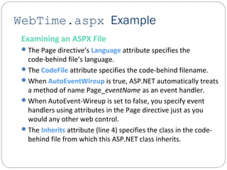 WebTime.aspx Example
Examining an ASPX File
The Page directive’s Language attribute specifies the
code-behind file’s language.
The CodeFile attribute specifies the code-behind filename.
When AutoEventWireup is true, ASP.NET automatically treats
a method of name Page_eventName as an event handler.
When AutoEvent-Wireup is set to false, you specify event
handlers using attributes in the Page directive just as you
would any other web control.
The Inherits attribute (line 4) specifies the class in the code-
behind file from which this ASP.NET class inherits.
 