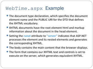 WebTime.aspx Example
The document type declaration, which specifies the document
element name and the PUBLIC URI for the DTD that defines
the XHTML vocabulary.
XHTML documents have the root element html and markup
information about the document in the head element.
Setting the runat attribute to "server" indicates that ASP.NET
processes the element and its nested elements and generates
the corresponding XHTML.
The body contains the main content that the browser displays.
The form that contains our XHTML text and controls is set to
execute on the server, which generates equivalent XHTML.
 