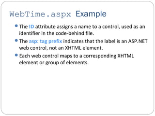 WebTime.aspx Example
The ID attribute assigns a name to a control, used as an
identifier in the code-behind file.
The asp: tag prefix indicates that the label is an ASP.NET
web control, not an XHTML element.
Each web control maps to a corresponding XHTML
element or group of elements.
 