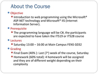 About the Course
Objective
Introduction to web programming using the Microsoft®
ASP.NET technology and Microsoft® IIS (Internet
Information Server).
Prerequisite
The programming language will be C#, the participants
are expected to have taken the IT519 or IT528 course
Lectures
Saturday 13:00 – 16:00 at Main Campus FENS G032
Grading
Final Exam (40% ): Last (7th
) week of the course, Saturday
Homework (60% total): 4 homework will be assigned
and they are of different weight depending on their
complexity
 