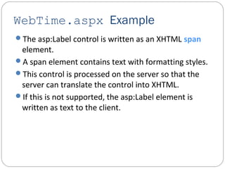 WebTime.aspx Example
The asp:Label control is written as an XHTML span
element.
A span element contains text with formatting styles.
This control is processed on the server so that the
server can translate the control into XHTML.
If this is not supported, the asp:Label element is
written as text to the client.
 