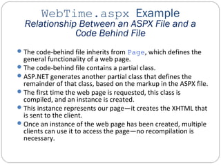WebTime.aspx Example
Relationship Between an ASPX File and a
Code Behind File
The code-behind file inherits from Page, which defines the
general functionality of a web page.
The code-behind file contains a partial class.
ASP.NET generates another partial class that defines the
remainder of that class, based on the markup in the ASPX file.
The first time the web page is requested, this class is
compiled, and an instance is created.
This instance represents our page—it creates the XHTML that
is sent to the client.
Once an instance of the web page has been created, multiple
clients can use it to access the page—no recompilation is
necessary.
 