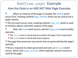 WebTime.aspx Example
How the Code in an ASP.NET Web Page Executes
 When an instance of the page is created, the PreInit event
occurs first, invoking method Page_PreInit, which can be used to set a
page’s theme.
The Init event occurs next, invoking method Page_Init, which is used
to initialize objects and other aspects of the page.
 Next, the Load event occurs, and the Page_Load event handler
executes.
The Init event is raised only once (when the page is first requested).
The Load event is raised with every request.
The page then processes any events that are generated by the page’s
controls.
Once a response has been generated and sent, an Unload event
occurs, which calls Page_Unload, which typically releases resources
used by the page.
 