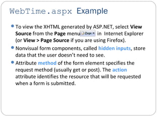 WebTime.aspx Example
To view the XHTML generated by ASP.NET, select View
Source from the Page menu ) in Internet Explorer
(or View > Page Source if you are using Firefox).
Nonvisual form components, called hidden inputs, store
data that the user doesn’t need to see.
Attribute method of the form element specifies the
request method (usually get or post). The action
attribute identifies the resource that will be requested
when a form is submitted.
 