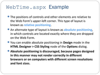 WebTime.aspx Example
The positions of controls and other elements are relative to
the Web Form’s upper-left corner. This type of layout is
known as relative positioning.
An alternate type of layout is known as absolute positioning,
in which controls are located exactly where they are dropped
on the Web Form.
You can enable absolute positioning in Design mode in the
HTML Designer > CSS Styling node of the Options dialog.
Absolute positioning is discouraged, because pages designed
in this manner may not render correctly in different
browsers or on computers with different screen resolutions
and font sizes.
 