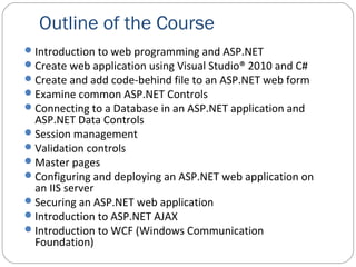 Outline of the Course
Introduction to web programming and ASP.NET
Create web application using Visual Studio® 2010 and C#
Create and add code-behind file to an ASP.NET web form
Examine common ASP.NET Controls
Connecting to a Database in an ASP.NET application and
ASP.NET Data Controls
Session management
Validation controls
Master pages
Configuring and deploying an ASP.NET web application on
an IIS server
Securing an ASP.NET web application
Introduction to ASP.NET AJAX
Introduction to WCF (Windows Communication
Foundation)
 