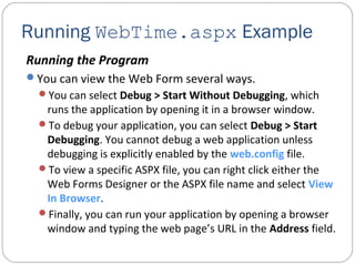 Running WebTime.aspx Example
Running the Program
You can view the Web Form several ways.
You can select Debug > Start Without Debugging, which
runs the application by opening it in a browser window.
To debug your application, you can select Debug > Start
Debugging. You cannot debug a web application unless
debugging is explicitly enabled by the web.config file.
To view a specific ASPX file, you can right click either the
Web Forms Designer or the ASPX file name and select View
In Browser.
Finally, you can run your application by opening a browser
window and typing the web page’s URL in the Address field.
 