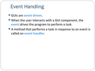 Event Handling
GUIs are event driven.
When the user interacts with a GUI component, the
event drives the program to perform a task.
A method that performs a task in response to an event is
called an event handler.
 