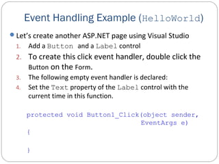 Let’s create another ASP.NET page using Visual Studio
1. Add a Button and a Label control
2. To create this click event handler, double click the
Button on the Form.
3. The following empty event handler is declared:
4. Set the Text property of the Label control with the
current time in this function.
protected void Button1_Click(object sender,
EventArgs e)
{
}
Event Handling Example (HelloWorld)
 