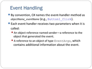 Event Handling
By convention, C# names the event-handler method as
objectName_eventName (e.g., Button1_Click).
Each event handler receives two parameters when it is
called:
An object reference named sender—a reference to the
object that generated the event.
A reference to an object of type EventArgs, which
contains additional information about the event.
 